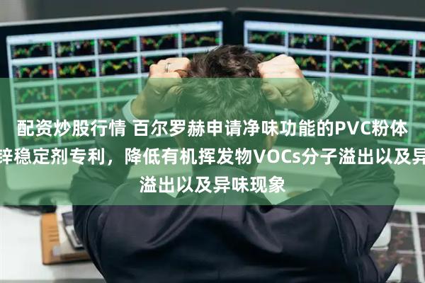 配资炒股行情 百尔罗赫申请净味功能的PVC粉体环保钙锌稳定剂专利，降低有机挥发物VOCs分子溢出以及异味现象