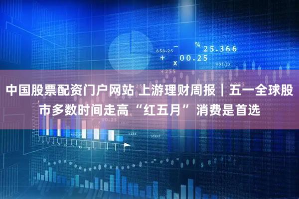 中国股票配资门户网站 上游理财周报｜五一全球股市多数时间走高 “红五月” 消费是首选