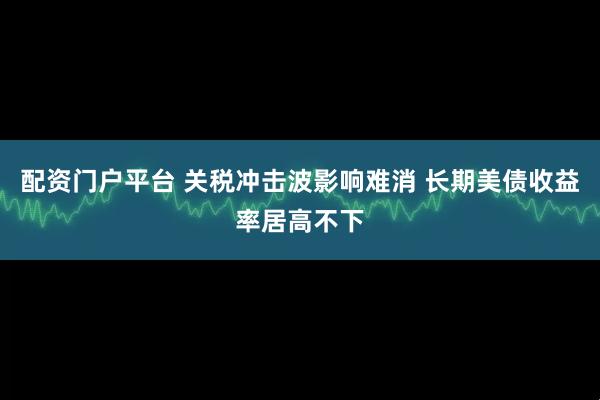配资门户平台 关税冲击波影响难消 长期美债收益率居高不下
