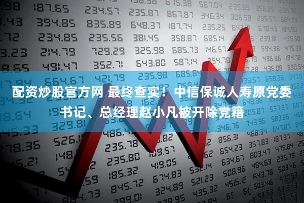 配资炒股官方网 最终查实！中信保诚人寿原党委书记、总经理赵小凡被开除党籍