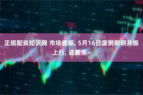 正规配资知识网 市场提振, 5月16日废钢期钢共振上行, 还要涨~