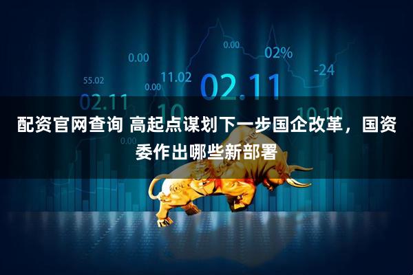 配资官网查询 高起点谋划下一步国企改革，国资委作出哪些新部署