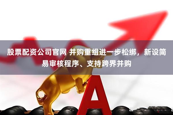股票配资公司官网 并购重组进一步松绑，新设简易审核程序、支持跨界并购