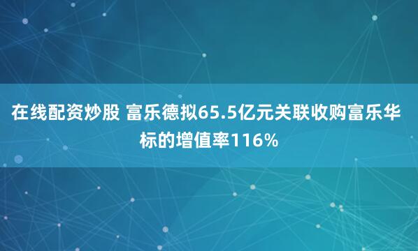 在线配资炒股 富乐德拟65.5亿元关联收购富乐华 标的增值率116%