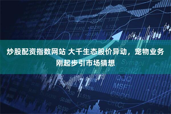 炒股配资指数网站 大千生态股价异动，宠物业务刚起步引市场猜想