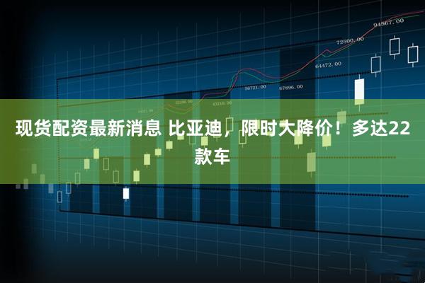 现货配资最新消息 比亚迪，限时大降价！多达22款车