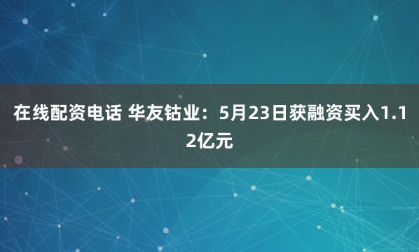 在线配资电话 华友钴业：5月23日获融资买入1.12亿元