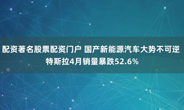 配资著名股票配资门户 国产新能源汽车大势不可逆 特斯拉4月销量暴跌52.6%