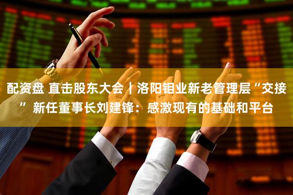 配资盘 直击股东大会｜洛阳钼业新老管理层“交接” 新任董事长刘建锋：感激现有的基础和平台