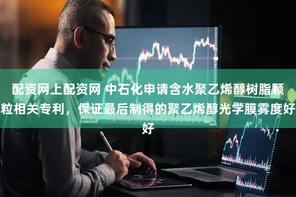 配资网上配资网 中石化申请含水聚乙烯醇树脂颗粒相关专利，保证最后制得的聚乙烯醇光学膜雾度好