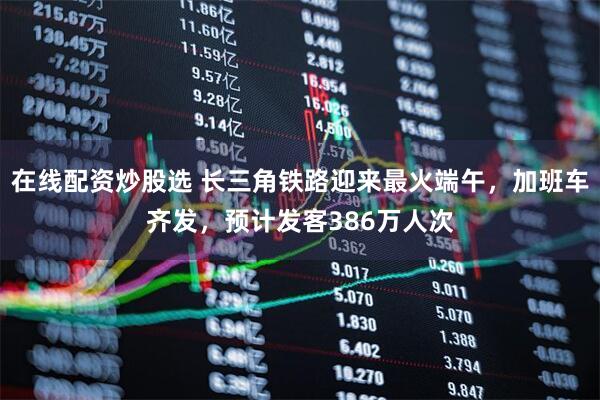 在线配资炒股选 长三角铁路迎来最火端午，加班车齐发，预计发客386万人次