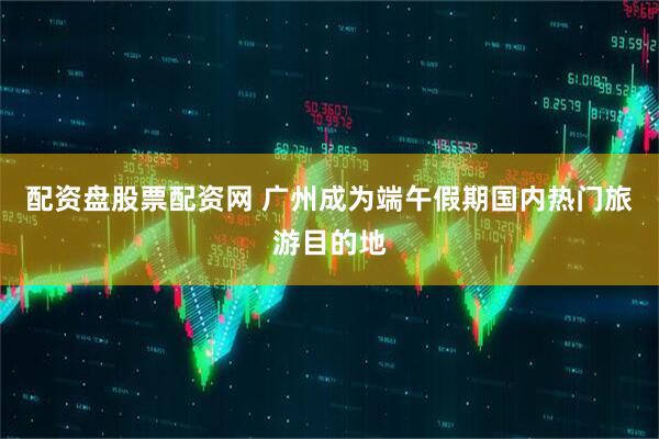 配资盘股票配资网 广州成为端午假期国内热门旅游目的地
