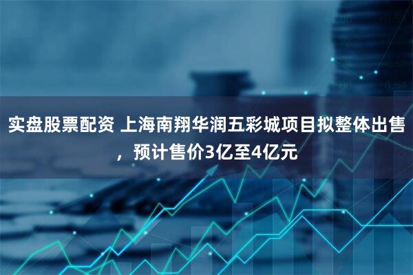 实盘股票配资 上海南翔华润五彩城项目拟整体出售，预计售价3亿至4亿元