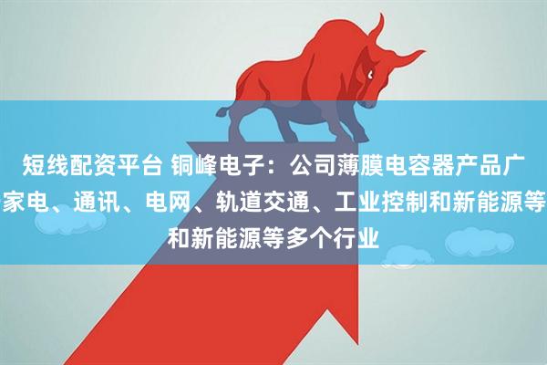 短线配资平台 铜峰电子：公司薄膜电容器产品广泛应用于家电、通讯、电网、轨道交通、工业控制和新能源等多个行业