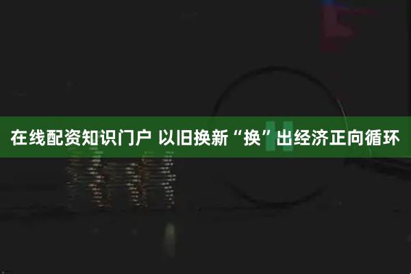 在线配资知识门户 以旧换新“换”出经济正向循环