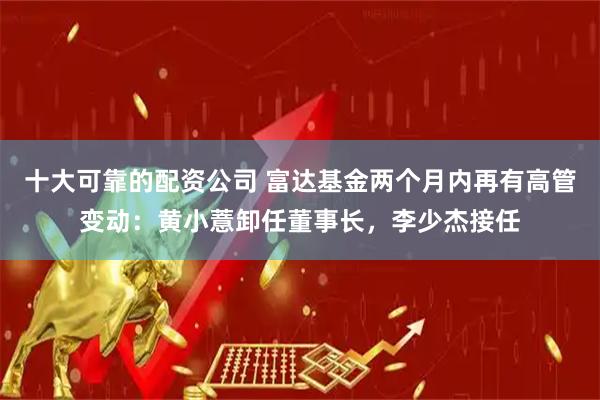 十大可靠的配资公司 富达基金两个月内再有高管变动：黄小薏卸任董事长，李少杰接任