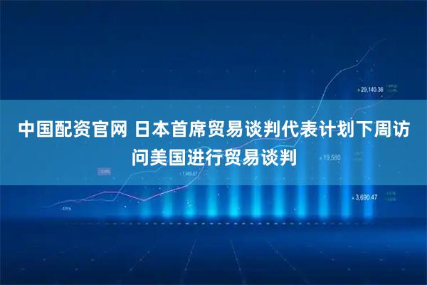 中国配资官网 日本首席贸易谈判代表计划下周访问美国进行贸易谈判