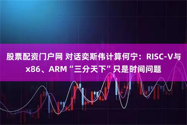 股票配资门户网 对话奕斯伟计算何宁：RISC-V与x86、ARM“三分天下”只是时间问题