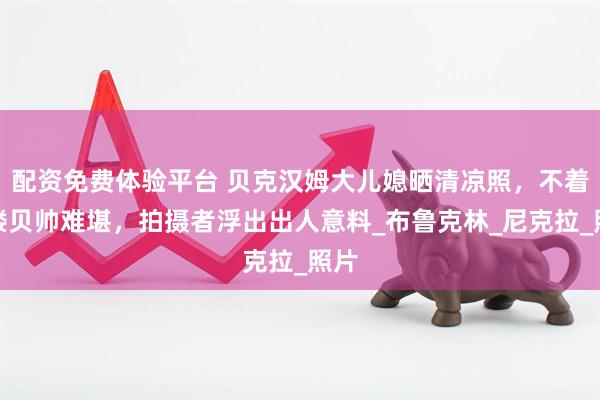 配资免费体验平台 贝克汉姆大儿媳晒清凉照，不着寸缕贝帅难堪，拍摄者浮出出人意料_布鲁克林_尼克拉_照片