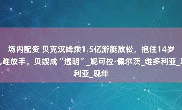 场内配资 贝克汉姆乘1.5亿游艇放松，抱住14岁女儿难放手，贝嫂成“透明”_妮可拉·佩尔茨_维多利亚_现年